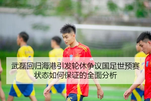武磊回归海港引发轮休争议国足世预赛状态如何保证的全面分析