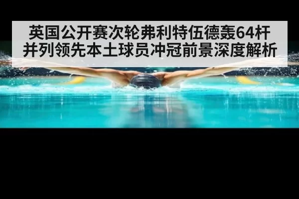 英国公开赛次轮弗利特伍德轰64杆并列领先本土球员冲冠前景深度解析