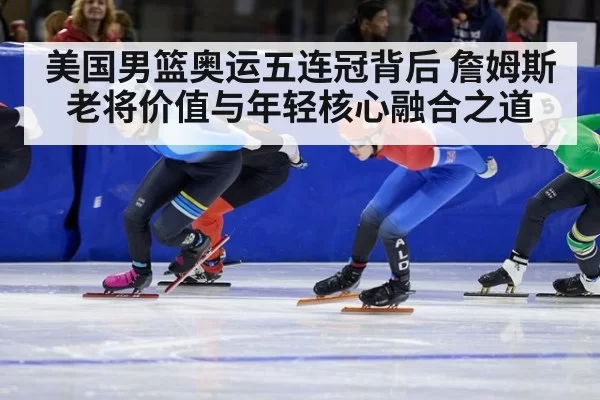 美国男篮奥运五连冠背后 詹姆斯老将价值与年轻核心融合之道