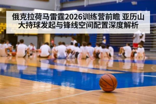俄克拉荷马雷霆2026训练营前瞻 亚历山大持球发起与锋线空间配置深度解析